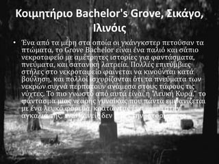 Κοιμητήριο Bachelor's Grove, Σικάγο,
Ιλινόις
• Ένα από τα μέρη στα οποία οι γκάνγκστερ πετούσαν τα
πτώματα, το Grove Bachelor είναι ένα παλιό και σάπιο
νεκροταφείο με αμέτρητες ιστορίες για φαντάσματα,
πνεύματα, και σατανική λατρεία. Πολλές επιτύμβιες
στήλες στο νεκροταφείο φαίνεται να κινούνται κατά
βούληση, και πολλοί ισχυρίζονται ότι τα πνεύματα των
νεκρών συχνά περπατούν ανάμεσα στους τάφους τις
νύχτες. Το πιο γνωστό από αυτά είναι η "Λευκή Κυρά," το
φάντασμα μιας νεαρής γυναίκας που πάντα εμφανίζεται
με ένα λευκό φόρεμα, κρατώντας ένα μωρό στην
αγκαλιά της, ενώ κανείς δεν ξέρει την ιστορία της.
 