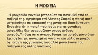 Η ΜΟΙΧΕΙΑ
Η μοιχαλίδα γυναίκα μπορούσε να φονευθεί από το
σύζυγό της. Αργότερα επί Λέοντος Σοφού η ποινή αυτή
μετριάσθηκε σε αποκοπή της ρινός και διαπόμπευση.
Εννοείται ότι η ποινή που ίσχυε για τις γυναίκες
μοιχαλίδες δεν εφαρμοζόταν στους άνδρες
μοιχούς.Υπόψη ότι ο άντρας θεωρείται μοιχός μόνο όταν
έχει σχέση με παντρεμένη γυναίκα και μάλιστα μοιχός
όχι έναντι της γυναικός του, αλλά μόνο έναντι του
συζύγου της άλλης γυναίκας.
 