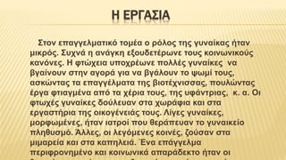 Η ΕΡΓΑΣΙΑ
Στον επαγγελματικό τομέα ο ρόλος της γυναίκας ήταν
μικρός. Συχνά η ανάγκη εξουδετέρωνε τους κοινωνικούς
κανόνες. Η φτώχεια υποχρέωνε πολλές γυναίκες να
βγαίνουν στην αγορά για να βγάλουν το ψωμί τους,
ασκώντας τα επαγγέλματα της βιοτέχνισσας, πουλώντας
έργα φτιαγμένα από τα χέρια τους, της υφάντριας, κ. α. Οι
φτωχές γυναίκες δούλευαν στα χωράφια και στα
εργαστήρια της οικογένειάς τους. Λίγες γυναίκες,
μορφωμένες, ήταν ιατροί που θεράπευαν το γυναικείο
πληθυσμό. Άλλες, οι λεγόμενες κοινές, ζούσαν στα
μιμαρεία και στα καπηλειά. Ένα επάγγελμα
περιφρονημένο και κοινωνικά απαράδεκτο ήταν οι
 
