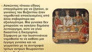  Ασκώντας τέτοιου είδους
επαγγέλματα για να ζήσουν, οι
γυναίκες του Βυζαντίου ήταν
νομοθετικά αποκλεισμένες από
άλλα σοβαρότερα και
αξιολογότερα. Μια γυναίκα δεν
μπορούσε να ασκήσει δημόσιο
λειτούργημα, ούτε να γίνει
δικαστίνα ή δικηγορίνα.
Σύμφωνα με την Ιουστινιάνεια
νομοθεσία το να καθίσει μια
έγγαμη γυναίκα και να
γευματίσει με τη συντροφιά
τρίτων αντρών θεωρούνταν
 