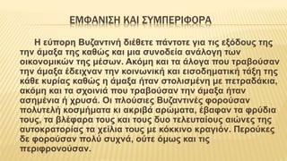 ΕΜΦΑΝΙΣΗ ΚΑΙ ΣΥΜΠΕΡΙΦΟΡΑ
Η εύπορη Βυζαντινή διέθετε πάντοτε για τις εξόδους της
την άμαξα της καθώς και μια συνοδεία ανάλογη των
οικονομικών της μέσων. Ακόμη και τα άλογα που τραβούσαν
την άμαξα έδειχναν την κοινωνική και εισοδηματική τάξη της
κάθε κυρίας καθώς η άμαξα ήταν στολισμένη με πετραδάκια,
ακόμη και τα σχοινιά που τραβούσαν την άμαξα ήταν
ασημένια ή χρυσά. Οι πλούσιες Βυζαντινές φορούσαν
πολυτελή κοσμήματα κι ακριβά αρώματα, έβαφαν τα φρύδια
τους, τα βλέφαρα τους και τους δυο τελευταίους αιώνες της
αυτοκρατορίας τα χείλια τους με κόκκινο κραγιόν. Περούκες
δε φορούσαν πολύ συχνά, ούτε όμως και τις
περιφρονούσαν.
 