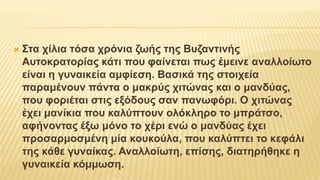  Στα χίλια τόσα χρόνια ζωής της Βυζαντινής
Αυτοκρατορίας κάτι που φαίνεται πως έμεινε αναλλοίωτο
είναι η γυναικεία αμφίεση. Βασικά της στοιχεία
παραμένουν πάντα ο μακρύς χιτώνας και ο μανδύας,
που φοριέται στις εξόδους σαν πανωφόρι. Ο χιτώνας
έχει μανίκια που καλύπτουν ολόκληρο το μπράτσο,
αφήνοντας έξω μόνο το χέρι ενώ ο μανδύας έχει
προσαρμοσμένη μία κουκούλα, που καλύπτει το κεφάλι
της κάθε γυναίκας. Αναλλοίωτη, επίσης, διατηρήθηκε η
γυναικεία κόμμωση.
 