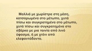 Μαλλιά με χωρίστρα στη μέση,
κατσαρωμένα στο μέτωπο, χυτά
πίσω και συγκρατημένα στο μέτωπο,
χυτά πίσω και συγκρατημένα στο
σβέρκο με μια ταινία από λινό
ύφασμα, ή με χτένι από
ελεφαντόδοντο.
 