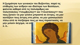 Η ζωηρότητα των γυναικών του Βυζαντίου, παρά τις
επιθυμίες των ανδρών και ιδιαίτερα των θεολόγων,
φαίνεται καθαρά από τις πολυάριθμες και
πολυποίκιλες <<συμβουλές>> και <<συστάσεις>> που
τους ζητούν να μην γελάνε μπροστά σε άντρες, να μην
κοιτάζουν τους άντρες στα μάτια, να μην χασκογελούν
πίσω από τα πατζούρια τους με τους περαστικούς, να
μην μιλούν άσχημα, να αποφεύγουν τα συχνά λουτρά
κ. α..
 