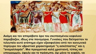 Ακόμη και τον απαράβατο όρο του σκεπασμένου κεφαλιού
παραβίαζαν, ιδίως στα πανηγύρια. Γυναίκες που διέπρατταν το
τελευταίο αυτό ατόπημα είχαν εξασφαλίσει από τον κοινωνικό
περίγυρο τον υβριστικό χαρακτηρισμό "η ασκέπαστος" και η
"αναμαλλαρέα". Μια πραγματικά καλή χριστιανή, τύπος και
υπογραμμός, όφειλε και το πρόσωπο, όχι μόνο το κεφάλι, να
 