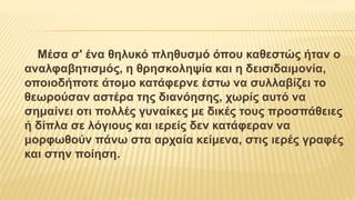 Μέσα σ' ένα θηλυκό πληθυσμό όπου καθεστώς ήταν ο
αναλφαβητισμός, η θρησκοληψία και η δεισιδαιμονία,
οποιοδήποτε άτομο κατάφερνε έστω να συλλαβίζει το
θεωρούσαν αστέρα της διανόησης, χωρίς αυτό να
σημαίνει οτι πολλές γυναίκες με δικές τους προσπάθειες
ή δίπλα σε λόγιους και ιερείς δεν κατάφεραν να
μορφωθούν πάνω στα αρχαία κείμενα, στις ιερές γραφές
και στην ποίηση.
 