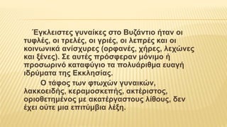 Έγκλειστες γυναίκες στο Βυζάντιο ήταν οι
τυφλές, οι τρελές, οι γριές, οι λεπρές και οι
κοινωνικά ανίσχυρες (ορφανές, χήρες, λεχώνες
και ξένες). Σε αυτές πρόσφεραν μόνιμο ή
προσωρινό καταφύγιο τα πολυάριθμα ευαγή
ιδρύματα της Εκκλησίας.
Ο τάφος των φτωχών γυναικών,
λακκοειδής, κεραμοσκεπής, ακτέριστος,
οριοθετημένος με ακατέργαστους λίθους, δεν
έχει ούτε μια επιτύμβια λέξη.
 