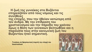 Η ζωή της γυναίκας στο Βυζάντιο
επηρεαζόταν από τους νόμους και τις
συνήθειες
της εποχής, που την ήθελαν κατώτερη από
τον άνδρα. Με την επίδραση του
χριστιανισμού και την πάροδο του χρόνου
όμως η θέση των γυναικών βελτιώθηκε και η
παρουσία τους στην κοινωνική ζωή του
Βυζαντίου ήταν σημαντική.
Γυναίκες σε θρησκευτική πομπή την εποχή του
Ιουστινιανού
 