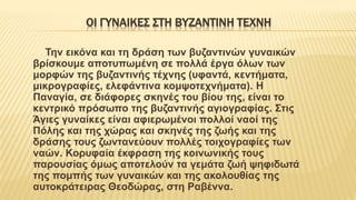 ΟΙ ΓΥΝΑIΚΕΣ ΣΤΗ ΒΥΖΑΝΤΙΝH ΤEΧΝΗ
Την εικόνα και τη δράση των βυζαντινών γυναικών
βρίσκουμε αποτυπωμένη σε πολλά έργα όλων των
μορφών της βυζαντινής τέχνης (υφαντά, κεντήματα,
μικρογραφίες, ελεφάντινα κομψοτεχνήματα). Η
Παναγία, σε διάφορες σκηνές του βίου της, είναι το
κεντρικό πρόσωπο της βυζαντινής αγιογραφίας. Στις
Άγιες γυναίκες είναι αφιερωμένοι πολλοί ναοί της
Πόλης και της χώρας και σκηνές της ζωής και της
δράσης τους ζωντανεύουν πολλές τοιχογραφίες των
ναών. Κορυφαία έκφραση της κοινωνικής τους
παρουσίας όμως αποτελούν τα γεμάτα ζωή ψηφιδωτά
της πομπής των γυναικών και της ακολουθίας της
αυτοκράτειρας Θεοδώρας, στη Ραβέννα.
 