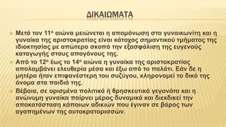 ΔΙΚΑΙΩΜΑΤΑ
 Μετά τον 11ο αιώνα μειώνεται η απομόνωση στο γυναικωνίτη και η
γυναίκα της αριστοκρατίας είναι κάτοχος σημαντικού τμήματος της
ιδιοκτησίας με απώτερο σκοπό την εξασφάλιση της ευγενούς
καταγωγής στους απογόνους της.
 Από το 12ο έως το 14ο αιώνα η γυναίκα της αριστοκρατίας
απολαμβάνει ελευθερία μέσα και έξω από το παλάτι. Εάν δε η
μητέρα ήταν επιφανέστερη του συζύγου, κληρονομεί το δικό της
όνομα στα παιδιά της.
 Βέβαια, σε ορισμένα πολιτικά ή θρησκευτικά γεγονότα και η
ανώνυμη γυναίκα παίρνει μέρος δυναμικά και διεκδικεί την
αποκατάσταση κάποιων αδικιών που έγιναν σε βάρος των
αγαπημένων της αυτοκρατορισσών.
 