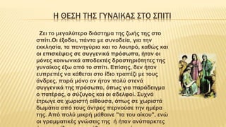 Η ΘΕΣΗ ΤΗΣ ΓΥΝΑΙΚΑΣ ΣΤΟ ΣΠΙΤΙ
Ζει το μεγαλύτερο διάστημα της ζωής της στο
σπίτι.Οι έξοδοι, πάντα με συνοδεία, για την
εκκλησία, τα πανηγύρια και το λουτρό, καθώς και
οι επισκέψεις σε συγγενικά πρόσωπα, ήταν οι
μόνες κοινωνικά αποδεκτές δραστηριότητες της
γυναίκας έξω από το σπίτι. Επίσης, δεν ήταν
ευπρεπές να κάθεται στο ίδιο τραπέζι με τους
άνδρες, παρά μόνο αν ήταν πολύ στενά
συγγενικά της πρόσωπα, όπως για παράδειγμα
ο πατέρας, ο σύζυγος και οι αδελφοί. Συχνά
έτρωγε σε χωριστή αίθουσα, όπως σε χωριστά
δωμάτια από τους άντρες περνούσε την ημέρα
της. Από πολύ μικρή μάθαινε "τα του οίκου", ενώ
οι γραμματικές γνώσεις της ή ήταν ανύπαρκτες
 