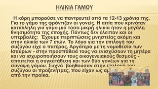 ΗΛΙΚΙΑ ΓΑΜΟΥ
H κόρη μπορούσε να παντρευτεί από τα 12-13 χρόνια της.
Για το γάμο της φρόντιζαν οι γονείς. Η αιτία που κρινόταν
κατάλληλη για γάμο μια τόσο μικρή ηλικία ήταν η μεγάλη
θνησιμότητα της εποχής. Πάντως δεν έλειπαν και οι
υπερβολές: Έχουμε περιπτώσεις μνηστείας ακόμη και
στην ηλικία των 7 ετών. Το λόγο για την επιλογή του
συζύγου είχε ο πατέρας. Αργότερα με τη νομοθεσία των
Ισαύρων - στην προσπάθειά τους να ενισχύσουν τη μητέρα
και να ισχυροποιήσουν τους οικογενειακούς θεσμούς -
απαιτείται η συγκατάθεση και των δύο γονέων για τη
σύναψη γάμου. Συχνά βοηθούσαν στην επιλογή του
συζύγου οι προξενήτρες, που είχαν ως αμοιβή ποσοστά
από την προίκα.
 