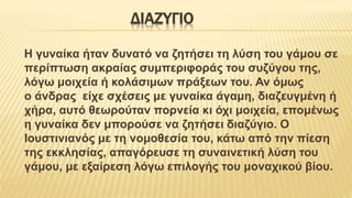 ΔΙΑΖΥΓΙΟ
Η γυναίκα ήταν δυνατό να ζητήσει τη λύση του γάμου σε
περίπτωση ακραίας συμπεριφοράς του συζύγου της,
λόγω μοιχεία ή κολάσιμων πράξεων του. Αν όμως
ο άνδρας είχε σχέσεις με γυναίκα άγαμη, διαζευγμένη ή
χήρα, αυτό θεωρούταν πορνεία κι όχι μοιχεία, επομένως
η γυναίκα δεν μπορούσε να ζητήσει διαζύγιο. Ο
Ιουστινιανός με τη νομοθεσία του, κάτω από την πίεση
της εκκλησίας, απαγόρευσε τη συναινετική λύση του
γάμου, με εξαίρεση λόγω επιλογής του μοναχικού βίου.
 