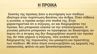 Η ΠΡΟΙΚΑ
Σκοπός της προίκας ήταν η συντήρηση των παιδιών
ιδιαίτερα στην περίπτωση θανάτου του άνδρα. Όταν πέθαινε
η γυναίκα, η προίκα ανήκε στα παιδιά της. Είναι
χαρακτηριστικό ότι ο σύζυγος, αν και διαχειριζόταν την
προίκα, δεν μπορούσε εύκολα να την απαλλοτριώσει. Η
γυναίκα μάλιστα μπορούσε να προσφύγει σε δικαστήριο, αν
έκρινε ότι ο άντρας της δεν διαχειριζόταν σωστά την προίκα
της. Αν πάλι χήρευε η σύζυγος, τότε γινόταν αυτή
διαχειριστής της περιουσίας του μακαρίτη και προστάτης
των παιδιών. Με άλλα λόγια αναγνωριζόταν ως αρχηγός της
οικογενείας, φτάνει να μην ξαναπαντρευόταν.
 
