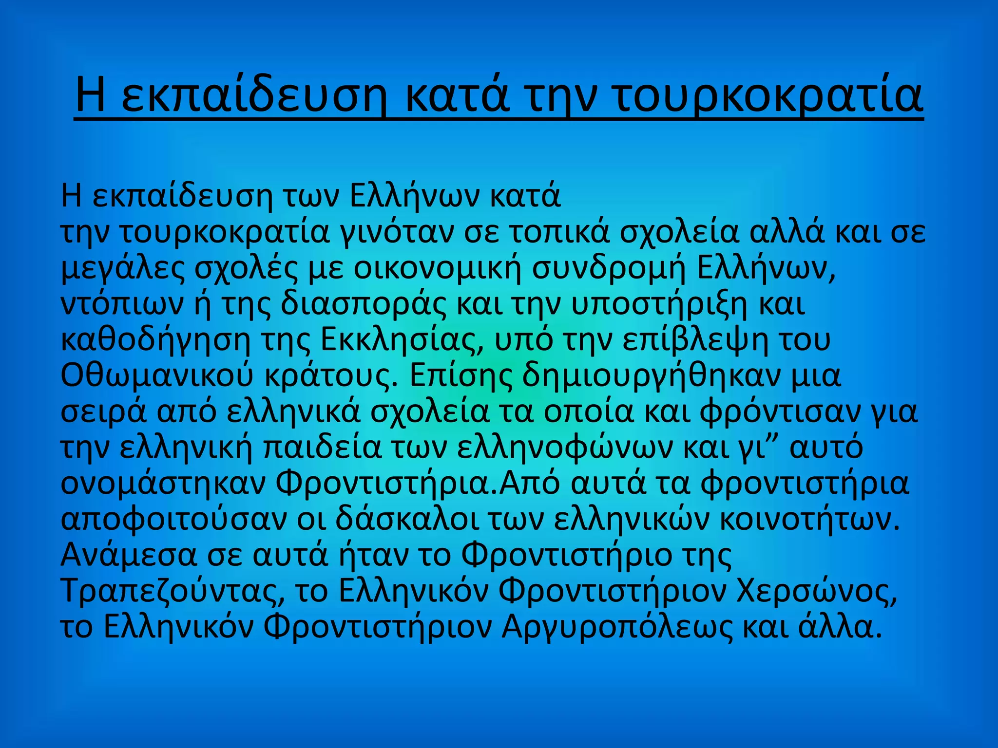 Η εκπαίδευση κατά την τουρκοκρατία
Η εκπαίδευση των Ελλήνων κατά
την τουρκοκρατία γινόταν σε τοπικά σχολεία αλλά και σε
μεγάλες σχολές με οικονομική συνδρομή Ελλήνων,
ντόπιων ή της διασποράς και την υποστήριξη και
καθοδήγηση της Εκκλησίας, υπό την επίβλεψη του
Οθωμανικού κράτους. Επίσης δημιουργήθηκαν μια
σειρά από ελληνικά σχολεία τα οποία και φρόντισαν για
την ελληνική παιδεία των ελληνοφώνων και γι” αυτό
ονομάστηκαν Φροντιστήρια.Από αυτά τα φροντιστήρια
αποφοιτούσαν οι δάσκαλοι των ελληνικών κοινοτήτων.
Ανάμεσα σε αυτά ήταν το Φροντιστήριο της
Τραπεζούντας, το Ελληνικόν Φροντιστήριον Χερσώνος,
το Ελληνικόν Φροντιστήριον Αργυροπόλεως και άλλα.
 