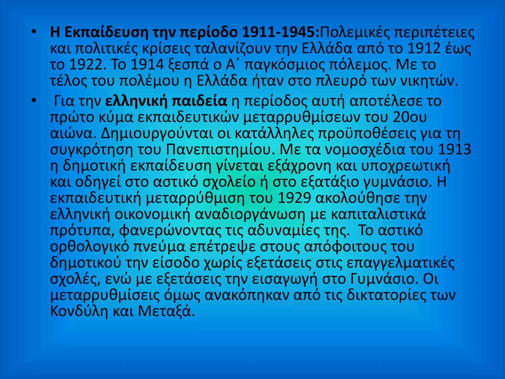 • Η Εκπαίδευση την περίοδο 1911-1945:Πολεμικές περιπέτειες
και πολιτικές κρίσεις ταλανίζουν την Ελλάδα από το 1912 έως
το 1922. Το 1914 ξεσπά ο Α΄ παγκόσμιος πόλεμος. Με το
τέλος του πολέμου η Ελλάδα ήταν στο πλευρό των νικητών.
• Για την ελληνική παιδεία η περίοδος αυτή αποτέλεσε το
πρώτο κύμα εκπαιδευτικών μεταρρυθμίσεων του 20ου
αιώνα. Δημιουργούνται οι κατάλληλες προϋποθέσεις για τη
συγκρότηση του Πανεπιστημίου. Με τα νομοσχέδια του 1913
η δημοτική εκπαίδευση γίνεται εξάχρονη και υποχρεωτική
και οδηγεί στο αστικό σχολείο ή στο εξατάξιο γυμνάσιο. Η
εκπαιδευτική μεταρρύθμιση του 1929 ακολούθησε την
ελληνική οικονομική αναδιοργάνωση με καπιταλιστικά
πρότυπα, φανερώνοντας τις αδυναμίες της. Το αστικό
ορθολογικό πνεύμα επέτρεψε στους απόφοιτους του
δημοτικού την είσοδο χωρίς εξετάσεις στις επαγγελματικές
σχολές, ενώ με εξετάσεις την εισαγωγή στο Γυμνάσιο. Οι
μεταρρυθμίσεις όμως ανακόπηκαν από τις δικτατορίες των
Κονδύλη και Μεταξά.
 