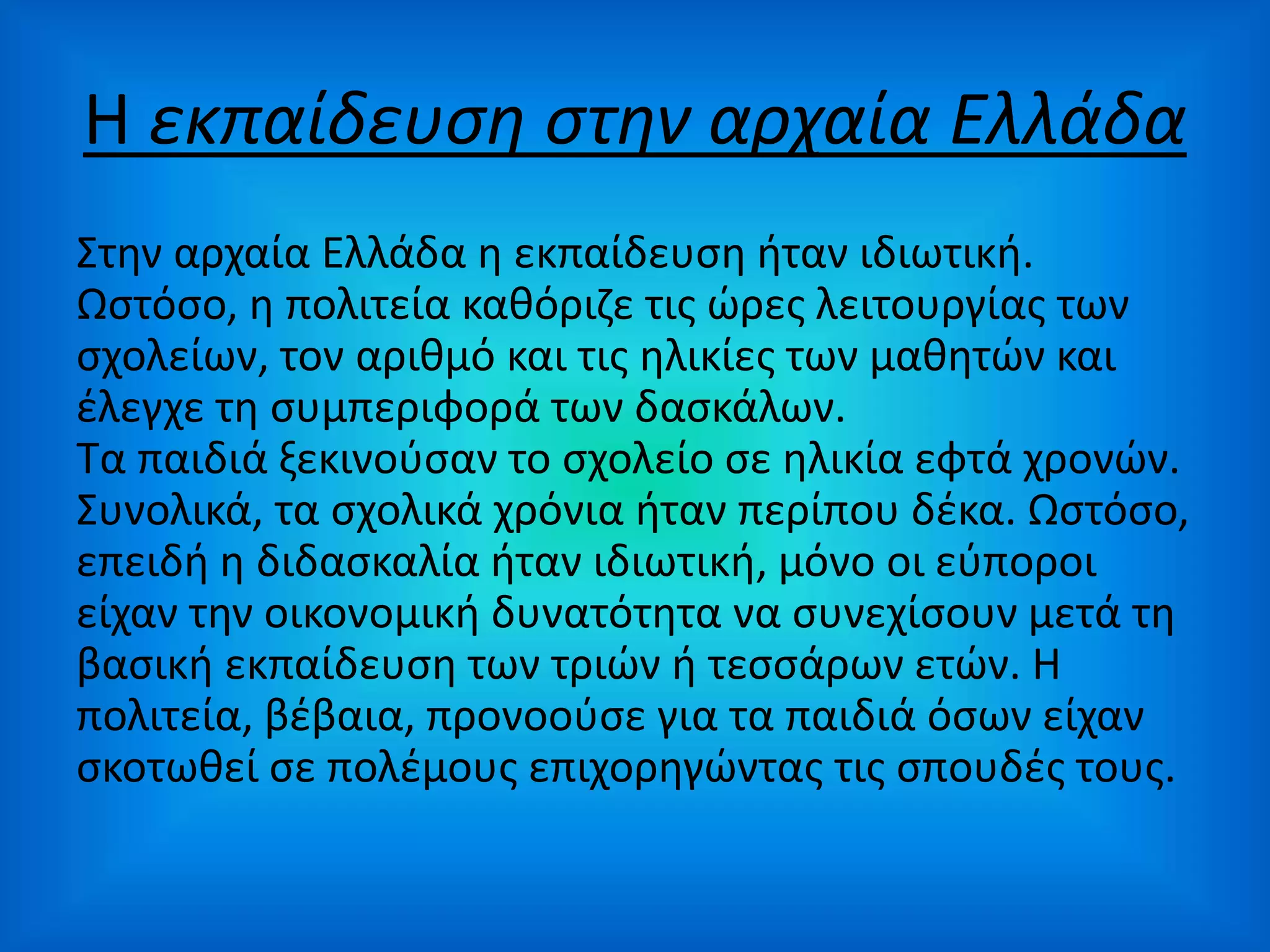 Η εκπαίδευση στην αρχαία Ελλάδα
Στην αρχαία Ελλάδα η εκπαίδευση ήταν ιδιωτική.
Ωστόσο, η πολιτεία καθόριζε τις ώρες λειτουργίας των
σχολείων, τον αριθμό και τις ηλικίες των μαθητών και
έλεγχε τη συμπεριφορά των δασκάλων.
Τα παιδιά ξεκινούσαν το σχολείο σε ηλικία εφτά χρονών.
Συνολικά, τα σχολικά χρόνια ήταν περίπου δέκα. Ωστόσο,
επειδή η διδασκαλία ήταν ιδιωτική, μόνο οι εύποροι
είχαν την οικονομική δυνατότητα να συνεχίσουν μετά τη
βασική εκπαίδευση των τριών ή τεσσάρων ετών. Η
πολιτεία, βέβαια, προνοούσε για τα παιδιά όσων είχαν
σκοτωθεί σε πολέμους επιχορηγώντας τις σπουδές τους.
 