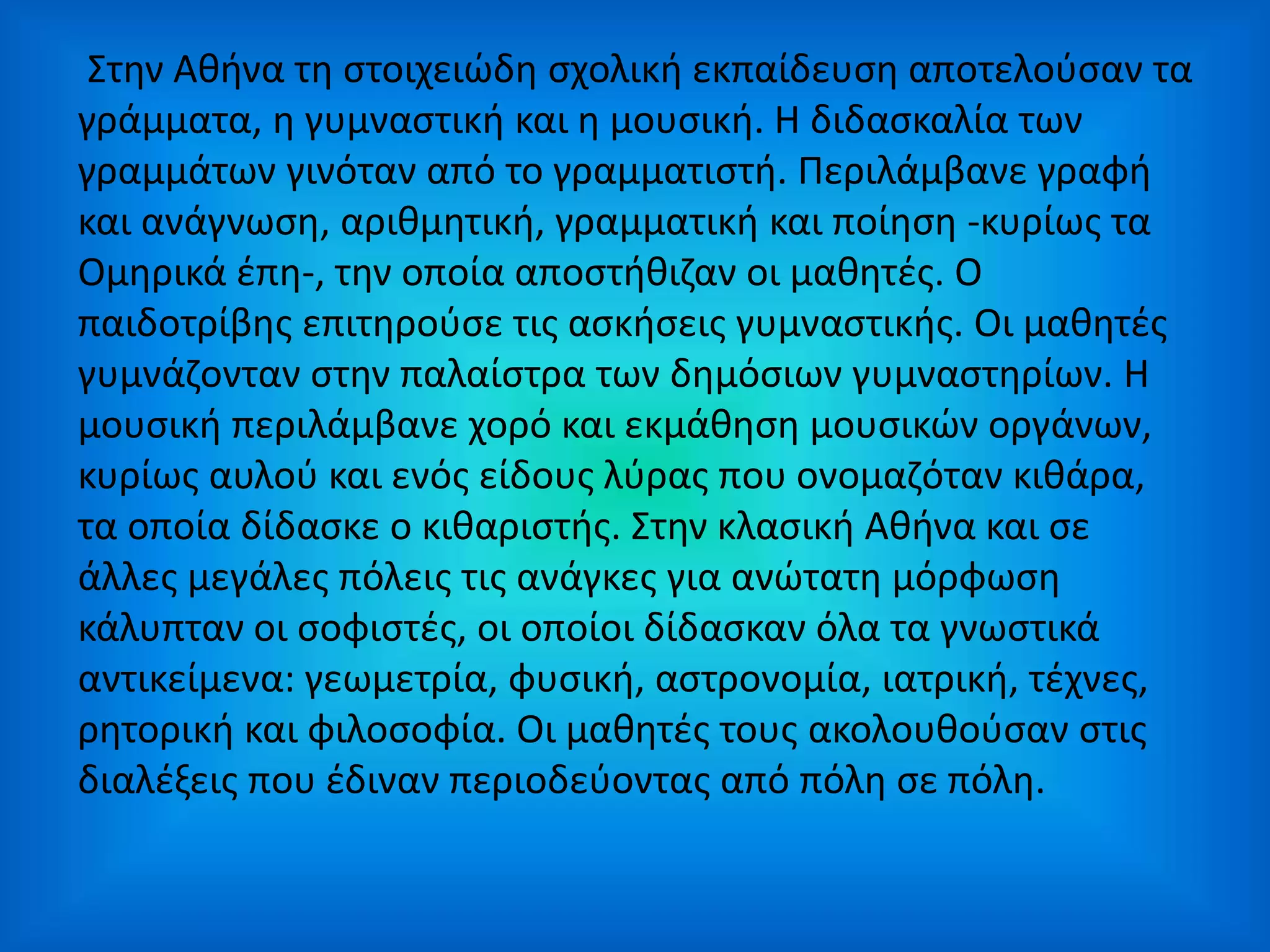 Στην Αθήνα τη στοιχειώδη σχολική εκπαίδευση αποτελούσαν τα
γράμματα, η γυμναστική και η μουσική. Η διδασκαλία των
γραμμάτων γινόταν από το γραμματιστή. Περιλάμβανε γραφή
και ανάγνωση, αριθμητική, γραμματική και ποίηση -κυρίως τα
Ομηρικά έπη-, την οποία αποστήθιζαν οι μαθητές. Ο
παιδοτρίβης επιτηρούσε τις ασκήσεις γυμναστικής. Οι μαθητές
γυμνάζονταν στην παλαίστρα των δημόσιων γυμναστηρίων. H
μουσική περιλάμβανε χορό και εκμάθηση μουσικών οργάνων,
κυρίως αυλού και ενός είδους λύρας που ονομαζόταν κιθάρα,
τα οποία δίδασκε ο κιθαριστής. Στην κλασική Αθήνα και σε
άλλες μεγάλες πόλεις τις ανάγκες για ανώτατη μόρφωση
κάλυπταν οι σοφιστές, οι οποίοι δίδασκαν όλα τα γνωστικά
αντικείμενα: γεωμετρία, φυσική, αστρονομία, ιατρική, τέχνες,
ρητορική και φιλοσοφία. Οι μαθητές τους ακολουθούσαν στις
διαλέξεις που έδιναν περιοδεύοντας από πόλη σε πόλη.
 