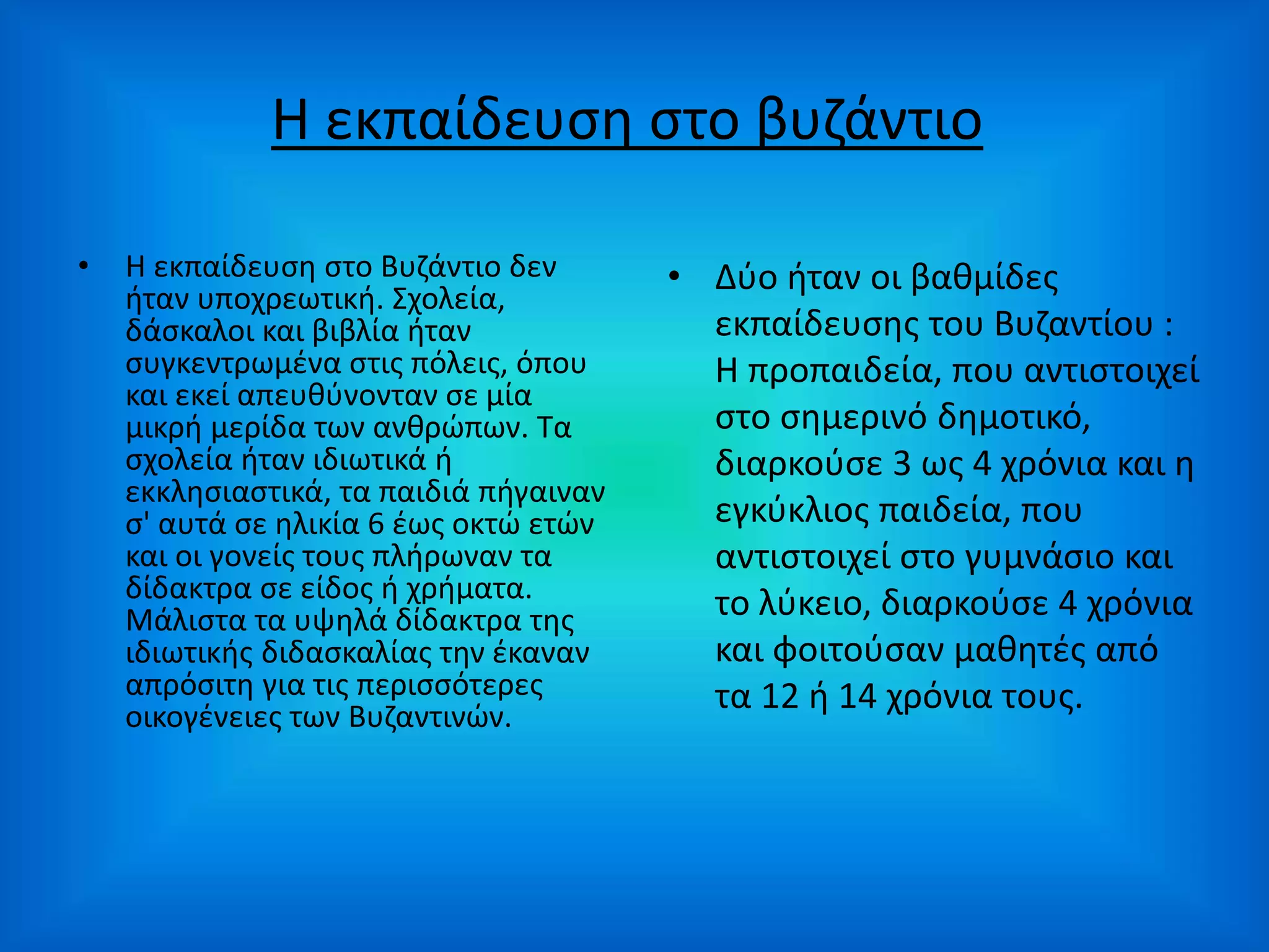 Η εκπαίδευση στο βυζάντιο
• Η εκπαίδευση στο Βυζάντιο δεν
ήταν υποχρεωτική. Σχολεία,
δάσκαλοι και βιβλία ήταν
συγκεντρωμένα στις πόλεις, όπου
και εκεί απευθύνονταν σε μία
μικρή μερίδα των ανθρώπων. Τα
σχολεία ήταν ιδιωτικά ή
εκκλησιαστικά, τα παιδιά πήγαιναν
σ' αυτά σε ηλικία 6 έως οκτώ ετών
και οι γονείς τους πλήρωναν τα
δίδακτρα σε είδος ή χρήματα.
Μάλιστα τα υψηλά δίδακτρα της
ιδιωτικής διδασκαλίας την έκαναν
απρόσιτη για τις περισσότερες
οικογένειες των Βυζαντινών.
• Δύο ήταν οι βαθμίδες
εκπαίδευσης του Βυζαντίου :
Η προπαιδεία, που αντιστοιχεί
στο σημερινό δημοτικό,
διαρκούσε 3 ως 4 χρόνια και η
εγκύκλιος παιδεία, που
αντιστοιχεί στο γυμνάσιο και
το λύκειο, διαρκούσε 4 χρόνια
και φοιτούσαν μαθητές από
τα 12 ή 14 χρόνια τους.
 