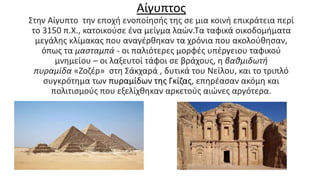 Αίγυπτος
Στην Αίγυπτο την εποχή ενοποίησής της σε μια κοινή επικράτεια περί
το 3150 π.Χ., κατοικούσε ένα μείγμα λαών.Τα ταφικά οικοδομήματα
μεγάλης κλίμακας που αναγέρθηκαν τα χρόνια που ακολούθησαν,
όπως τα μασταμπά - οι παλιότερες μορφές υπέργειου ταφικού
μνημείου – οι λαξευτοί τάφοι σε βράχους, η βαθμιδωτή
πυραμίδα «Ζοζέρ» στη Σάκχαρά , δυτικά του Νείλου, και το τριπλό
συγκρότημα των πυραμίδων της Γκίζας, επηρέασαν ακόμη και
πολιτισμούς που εξελίχθηκαν αρκετούς αιώνες αργότερα.
 