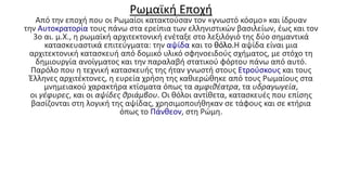 Ρωμαϊκή Εποχή
Από την εποχή που οι Ρωμαίοι κατακτούσαν τον «γνωστό κόσμο» και ίδρυαν
την Αυτοκρατορία τους πάνω στα ερείπια των ελληνιστικών βασιλείων, έως και τον
3ο αι. μ.Χ., η ρωμαϊκή αρχιτεκτονική ενέταξε στο λεξιλόγιό της δύο σημαντικά
κατασκευαστικά επιτεύγματα: την αψίδα και το θόλo.Η αψίδα είναι μια
αρχιτεκτονική κατασκευή από δομικό υλικό σφηνοειδούς σχήματος, με στόχο τη
δημιουργία ανοίγματος και την παραλαβή στατικού φόρτου πάνω από αυτό.
Παρόλο που η τεχνική κατασκευής της ήταν γνωστή στους Ετρούσκους και τους
Έλληνες αρχιτέκτονες, η ευρεία χρήση της καθιερώθηκε από τους Ρωμαίους στα
μνημειακού χαρακτήρα κτίσματα όπως τα αμφιθέατρα, τα υδραγωγεία,
οι γέφυρες, και οι αψίδες θριάμβου. Οι θόλοι αντίθετα, κατασκευές που επίσης
βασίζονται στη λογική της αψίδας, χρησιμοποιήθηκαν σε τάφους και σε κτήρια
όπως το Πάνθεον, στη Ρώμη.
 
