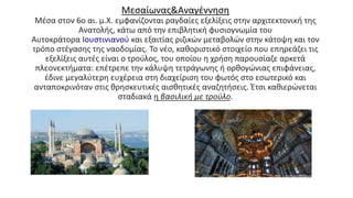 Μεσαίωνας&Αναγέννηση
Μέσα στον 6ο αι. μ.Χ. εμφανίζονται ραγδαίες εξελίξεις στην αρχιτεκτονική της
Ανατολής, κάτω από την επιβλητική φυσιογνωμία του
Αυτοκράτορα Ιουστινιανού και εξαιτίας ριζικών μεταβολών στην κάτοψη και τον
τρόπο στέγασης της ναοδομίας. Το νέο, καθοριστικό στοιχείο που επηρεάζει τις
εξελίξεις αυτές είναι ο τρούλος, του οποίου η χρήση παρουσίαζε αρκετά
πλεονεκτήματα: επέτρεπε την κάλυψη τετράγωνης ή ορθογώνιας επιφάνειας,
έδινε μεγαλύτερη ευχέρεια στη διαχείριση του φωτός στο εσωτερικό και
ανταποκρινόταν στις θρησκευτικές αισθητικές αναζητήσεις. Έτσι καθιερώνεται
σταδιακά η βασιλική με τρούλο.
 