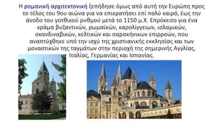 Η ρομανική αρχιτεκτονική ξεπήδησε όμως από αυτή την Ευρώπη προς
το τέλος του 9ου αιώνα για να επικρατήσει επί πολύ καιρό, έως την
άνοδο του γοτθικού ρυθμού μετά το 1150 μ.Χ. Επρόκειτο για ένα
κράμα βυζαντινών, ρωμαϊκών, καρολίγγειων, ισλαμικών,
σκανδιναβικών, κελτικών και σαρακήνικων επιρροών, που
αναπτύχθηκε υπό την ισχύ της χριστιανικής εκκλησίας και των
μοναστικών της ταγμάτων στην περιοχή της σημερινής Αγγλίας,
Ιταλίας, Γερμανίας και Ισπανίας.
 