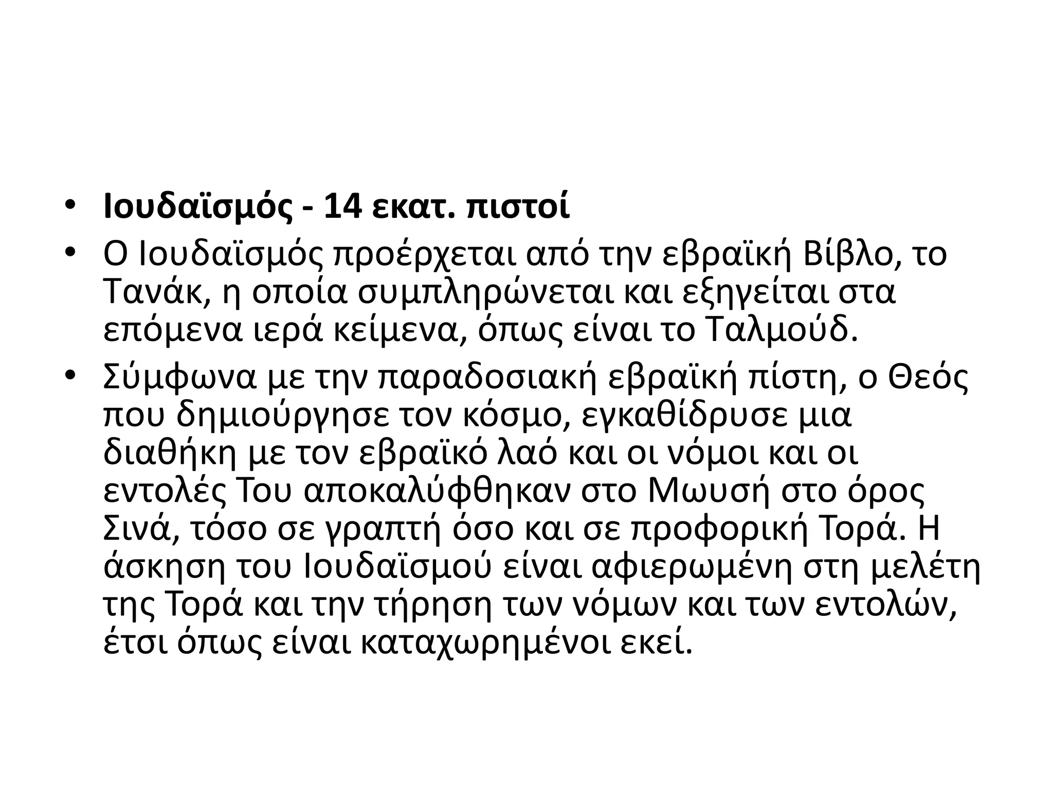 • Ιουδαϊσμός - 14 εκατ. πιστοί
• Ο Ιουδαϊσμός προέρχεται από την εβραϊκή Βίβλο, το
Τανάκ, η οποία συμπληρώνεται και εξηγείται στα
επόμενα ιερά κείμενα, όπως είναι το Ταλμούδ.
• Σύμφωνα με την παραδοσιακή εβραϊκή πίστη, ο Θεός
που δημιούργησε τον κόσμο, εγκαθίδρυσε μια
διαθήκη με τον εβραϊκό λαό και οι νόμοι και οι
εντολές Του αποκαλύφθηκαν στο Μωυσή στο όρος
Σινά, τόσο σε γραπτή όσο και σε προφορική Τορά. Η
άσκηση του Ιουδαϊσμού είναι αφιερωμένη στη μελέτη
της Τορά και την τήρηση των νόμων και των εντολών,
έτσι όπως είναι καταχωρημένοι εκεί.
 