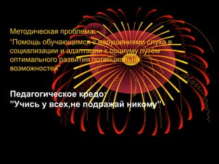 Педагогическое кредо:
”Учись у всех,не подражай никому”
Методическая проблема:
“Помощь обучающимся с нарушениями слуха в
социализации и адаптации к социуму путём
оптимального развития потенциальніх
возможностей”
 
