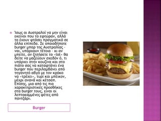 Burger
 Ίσως οι Αυστραλοί να μην είναι
εκείνοι που το εφηύραν, αλλά
το έχουν φτάσει πραγματικά σε
άλλα επίπεδα. Σε οποιοδήποτε
burger μπαρ της Αυστραλίας –
ναι, υπάρχουν τέτοια – κι αν
μπείτε, αν ζητήσετε το «lot» θα
δείτε να μαζεύουν σχεδόν ό, τι
υπάρχει στην κουζίνα και στο
πιάτο σας να καταφτάνει ένα
burger που περιλαμβάνει από
τηγανητό αβγό με τον κρόκο
να «τρέχει», τυρί και μπέικον,
μέχρι ανανά και κέτσαπ.
Επίσης, μια από τις πιο
χαρακτηριστικές προσθήκες
στα burger τους, είναι οι
λεπτοκομμένες φέτες από
παντζάρι.
 