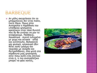  Αν μόλις σκεφτήκατε ότι το
μπάρμπεκιου δεν είναι πιάτο,
έχετε δίκιο. Όμως στην
Αυστραλία η παράδοση του
υπαίθριου ψησίματος
κρεατικών είναι τόσο δυνατή
που δε θα γινόταν να μην το
αναφέρουμε. Παϊδάκια,
λουκάνικα – συχνά τυλιγμένα
με ψωμί και κέτσαπ – αλλά
και κοτόπουλο, θαλασσινά
και φυσικά, καγκουρό (δεν
θέλει πολύ ψήσιμο και
ταιριάζει με σκόρδο και
δεντρολίβανο), όλα ψητά στα
κάρβουνα μιας ψησταριάς
στην πίσω αυλή ενός σπιτιού
είναι ό, τι πιο αυστραλέζικο
μπορεί να φάει κανείς.
 