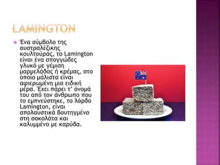  Ένα σύμβολο της
αυστραλέζικης
κουλτούρας, το Lamington
είναι ένα σπογγώδες
γλυκό με γέμιση
μαρμελάδας ή κρέμας, στο
οποίο μάλιστα είναι
αφιερωμένη μια ειδική
μέρα. Έχει πάρει τ’ όνομά
του από τον άνθρωπο που
το εμπνεύστηκε, το λόρδο
Lamington, είναι
απολαυστικά βουτηγμένο
στη σοκολάτα και
καλυμμένο με καρύδα.
 