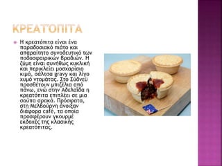  Η κρεατόπιτα είναι ένα
παραδοσιακό πιάτο και
απαραίτητο συνοδευτικό των
ποδοσφαιρικών βραδιών. Η
ζύμη είναι συνήθως κυκλική
και περικλείει μοσχαρίσιο
κιμά, σάλτσα gravy και λίγο
χυμό ντομάτας. Στο Σύδνεϋ
προσθέτουν μπιζέλια από
πάνω, ενώ στην Αδελαΐδα η
κρεατόπιτα επιπλέει σε μια
σούπα αρακά. Πρόσφατα,
στη Μελβούρνη άνοιξαν
διάφορα café, τα οποία
προσφέρουν γκουρμέ
εκδοχές της κλασικής
κρεατόπιτας.
 