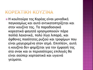  Η κουλτούρα της Κορέας είναι μοναδική
παγκοσμίως και αυτό αντικατοπτρίζεται και
στην κουζίνα της. Τα παραδοσιακά
κορεατικά φαγητά χρησιμοποιούν πάρα
πολλά λαχανικά, πολύ λίγα λιπαρά, και
άφθονες ποσότητες ρυζιού και τροφίμων που
είναι μαγειρεμένα στον ατμό. Επιπλέον, αυτή
η κουζίνα δεν φημίζεται για την έμφασή της
στα σνακ και οι περισσότερες επιλογές θα
είναι σούπερ χορταστικά και υγιεινά
γεύματα.
 