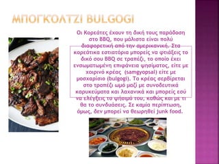 Οι Κορεάτες έχουν τη δική τους παράδοση
στο BBQ, που μάλιστα είναι πολύ
διαφορετική από την αμερικανική. Στα
κορεάτικα εστιατόρια μπορείς να φτιάξεις το
δικό σου BBQ σε τραπέζι, το οποίο έχει
ενσωματωμένη επιφάνεια ψησίματος, είτε με
χοιρινό κρέας (samgyopsal) είτε με
μοσχαρίσιο (bulgogi). Το κρέας σερβίρεται
στο τραπέζι ωμό μαζί με συνοδευτικά
καρυκεύματα και λαχανικά και μπορείς εσύ
να ελέγξεις το ψήσιμό του, καθώς και με τι
θα το συνδυάσεις. Σε καμία περίπτωση,
όμως, δεν μπορεί να θεωρηθεί junk food.
 