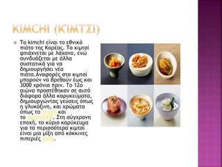  Το kimchi είναι το εθνικό
πιάτο της Κορέας. Το κιμτσί
φτιάχνεται με λάχανο, ενώ
συνδυάζεται με άλλα
συστατικά για να
δημιουργήσει νέα
πιάτα.Αναφορές στο κιμτσί
μπορούν να βρεθούν έως και
3000 χρόνια πριν. Το 12ο
αιώνα προστέθηκαν σε αυτό
διάφορα άλλα καρυκεύματα,
δημιουργώντας γεύσεις όπως
η γλυκόξινη, και χρώματα
όπως το λευκό και
το πορτοκαλί. Στη σύγχρονη
εποχή, το κύριο καρύκευμα
για τα περισσότερα κιμτσί
είναι μια μίξη από κόκκινες
πιπεριές τσίλι.
 