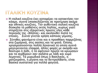  Η ιταλική κουζίνα έχει καταφέρει να κατακτήσει τον
κόσμο, συχνά υποσκελίζοντας σε προτίμηση ακόμα
και εθνικές κουζίνες. Την αυθεντική ιταλική κουζίνα
δύσκολα τη μαθαίνεις εκτός Ιταλίας, κυρίως γιατί
στηρίζεται στις εξαιρετικές πρώτες ύλες κάθε
περιοχής της «Μπότας» και ακολουθεί πιστά τις
εποχές. Συχνά γίνεται χρήση κάποιας γέμισης.
 Σύνηθες φαινόμενο είναι και η προσθήκη παρμεζάνας
στα ζυμαρικά, στις σούπες και τα ψητά. Επίσης
χρησιμοποιούνται πολλά λαχανικά τα οποία συχνά
μαγειρεύονται ελαφρά, άλλες φορές με σκόρδο και
βούτυρο ή λάδι, ή τα αφήνουν πρώτα να κρυώσουν
και τα σερβίρουν σαν σαλάτα με λάδι και χυμό
λεμονιού. Τα μυρωδικά όπως ο βασιλικός, η
ματζουράνα, η ρίγανη και το δεντρολίβανο, είναι
βασικά συστατικά για πολλά φαγητά.
 