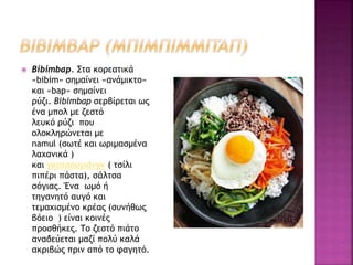  Bibimbap. Στα κορεατικά
«bibim» σημαίνει «ανάμικτο»
και «bap» σημαίνει
ρύζι. Bibimbap σερβίρεται ως
ένα μπολ με ζεστό
λευκό ρύζι που
ολοκληρώνεται με
namul (σωτέ και ωριμασμένα
λαχανικά )
και γκοτσουγιάνγκ ( τσίλι
πιπέρι πάστα), σάλτσα
σόγιας. Ένα ωμό ή
τηγανητό αυγό και
τεμαχισμένο κρέας (συνήθως
βόειο ) είναι κοινές
προσθήκες. Το ζεστό πιάτο
αναδεύεται μαζί πολύ καλά
ακριβώς πριν από το φαγητό.
 