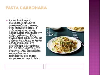  Αν και λανθασμένα
θεωρείται η κρεμώδης
μακαρονάδα με μπέικον,
στην πραγματικότητα, η
αυθεντική συνταγή της
καρμπονάρα σνομπάρει την
κρέμα γάλακτος. Ένας
συνδυασμός ωμού αυγού με
μπέικον και ελάχιστο λευκό
κρασί δημιουργεί ένα
αποτέλεσμα ακαταμάχητο
που ταιριάζει άψογα με τα
σπαγγέτι. Μην διανοηθείτε
να μην δοκιμάσετε
τουλάχιστον ένα πιάτο
καρμπονάρα στην Ιταλία…
 