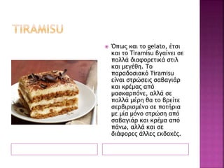  Όπως και το gelato, έτσι
και το Tiramisu βγαίνει σε
πολλά διαφορετικά στιλ
και μεγέθη. Το
παραδοσιακό Tiramisu
είναι στρώσεις σαβαγιάρ
και κρέμας από
μασκαρπόνε, αλλά σε
πολλά μέρη θα το βρείτε
σερβιρισμένο σε ποτήρια
με μία μόνο στρώση από
σαβαγιάρ και κρέμα από
πάνω, αλλά και σε
διάφορες άλλες εκδοχές.
 