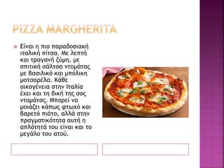  Είναι η πιο παραδοσιακή
ιταλική πίτσα. Με λεπτή
και τραγανή ζύμη, με
σπιτική σάλτσα ντομάτας
με βασιλικό και μπόλικη
μοτσαρέλα. Κάθε
οικογένεια στην Ιταλία
έχει και τη δική της σος
ντομάτας. Μπορεί να
μοιάζει κάπως φτωχό και
βαρετό πιάτο, αλλά στην
πραγματικότητα αυτή η
απλότητά του είναι και το
μεγάλο του ατού.
 