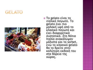  Το gelato είναι το
ιταλικό παγωτό. Το
gelato έχει πιο
μαλακή υφή από το
κλασικό παγωτό και
έχει διαφορετικά
συστατικά. Στη Νότια
Ιταλία ανακάλυψαν
μάλιστα και το sorbet,
ενώ το κλασικό gelato
θα το βρείτε στην
καλύτερη εκδοχή του
στα βόρεια της
χώρας.
 