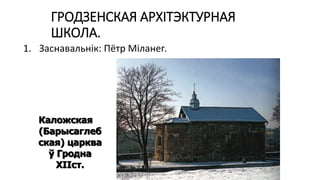 ГРОДЗЕНСКАЯ АРХІТЭКТУРНАЯ
ШКОЛА.
1. Заснавальнік: Пётр Міланег.
Каложская
(Барысаглеб
ская) царква
ў Гродна
ХІІст.
 