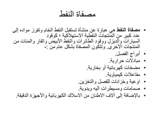 ‫النفط‬ ‫مصفاة‬
•‫النفط‬ ‫مصفاة‬‫وتفرز‬ ‫الخام‬ ‫النفط‬ ‫تستقبل‬ ‫منشأة‬ ‫عن‬ ‫عبارة‬ ‫هي‬‫إلى‬ ‫مواده‬
‫النفطية‬ ‫المنتجات‬ ‫من‬ ‫كبير‬ ‫عدد‬‫االستهالكية‬‫؛‬‫كوقود‬
‫السيارات‬‫والديزل‬‫والقار‬ ‫األبيض‬ ‫والنفط‬ ‫الطائرات‬ ‫ووقود‬‫والمئ‬‫ات‬‫من‬
‫المنتجات‬‫األخرى‬.‫عام‬ ‫بشكل‬ ‫المصفاة‬ ‫وتتكون‬‫من‬:-
•‫الفصل‬ ‫أبراج‬.
•‫حرارية‬ ‫مبادالت‬.
•‫بخارية‬ ‫أو‬ ‫كهربائية‬ ‫مضخات‬.
•‫مفاعالت‬‫كيمياوية‬.
•‫والتخزين‬ ‫للفصل‬ ‫وخزانات‬ ‫اوعية‬.
•‫ومسيطرات‬ ‫صمامات‬‫آليه‬‫ويدوية‬.
•‫الدقي‬ ‫واألجهزة‬ ‫الكهربائية‬ ‫االسالك‬ ‫من‬ ‫االطنان‬ ‫آالف‬ ‫إلى‬ ‫باإلضافة‬‫قة‬.
 