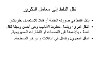 ‫التكرير‬ ‫معامل‬ ‫إلى‬ ‫النفط‬ ‫نقل‬
•‫لالستعمال‬ ‫قابال‬ ‫أو‬ ‫الخامة‬ ‫صورته‬ ‫في‬ ‫النفط‬ ‫ينقل‬‫ب‬‫طريقتين‬:
•‫البري‬ ‫النقل‬:‫وسيل‬ ‫أحسن‬ ‫وهي‬ ‫األنابيب‬ ‫خطوط‬ ‫ويشمل‬‫لنقل‬ ‫ة‬
‫النفط‬‫القطارات‬ ‫أو‬ ‫الشاحنات‬ ‫إلى‬ ‫باإلضافة‬ ،‫الصهريج‬‫ية‬.
•‫البحري‬ ‫النقل‬:‫المسط‬ ‫والبواخر‬ ‫الناقالت‬ ‫في‬ ‫وتتمثل‬‫حة‬.
 
