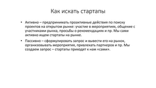 Как	искать	стартапы
• Активно	– предпринимать	проактивные действия	по	поиску	
проектов	на	открытом	рынке:	участие	в	мероприятиях,	общение	с	
участниками	рынка,	просьбы	о	рекомендациях	и	пр.	Мы	сами	
активно	ищем	стартапы на	рынке.
• Пассивно	– сформулировать	запрос	и	вывести	его	на	рынок,	
организовывать	мероприятия,	привлекать	партнеров	и	пр.	Мы	
создаем	запрос	– стартапы приходят	к	нам	«сами».
 