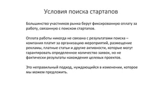 Условия	поиска	стартапов
Большинство	участников	рынка	берут	фиксированную	оплату	за	
работу,	связанную	с	поиском	стартапов.	
Оплата	работы	никогда	не	связана	с	результатами	поиска	–
компания	платит	за	организацию	мероприятий,	размещение	
рекламы,	платные	статьи	и	другие	активности,	которые	могут	
гарантировать	определенное	количество	заявок,	но	не	
фактически	результаты	нахождения	целевых	проектов.
Это	неправильный	подход,	нуждающийся	в	изменении,	которое	
мы	можем	предложить.
 