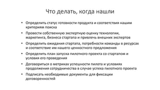Что	делать,	когда	нашли	
• Определить	статус	готовности	продукта	и	соответствия	нашим	
критериям	поиска
• Провести	собственную	экспертную	оценку	технологии,	
маркетинга,	бизнеса	стартапа и	привлечь внешних	экспертов
• Определить	ожидания	стартапа,	потребности	команды	в	ресурсах	
и	соответствие	им	нашего	ценностного	предложения
• Определить	план	запуска	пилотного	проекта	со	стартапом и	
условия	его	проведения
• Договориться	о	метриках	успешности	пилота	и	условиях	
продолжения	сотрудничества	в	случае	успеха	пилотного	проекта
• Подписать	необходимые	документы	для	фиксации	
договоренностей
 