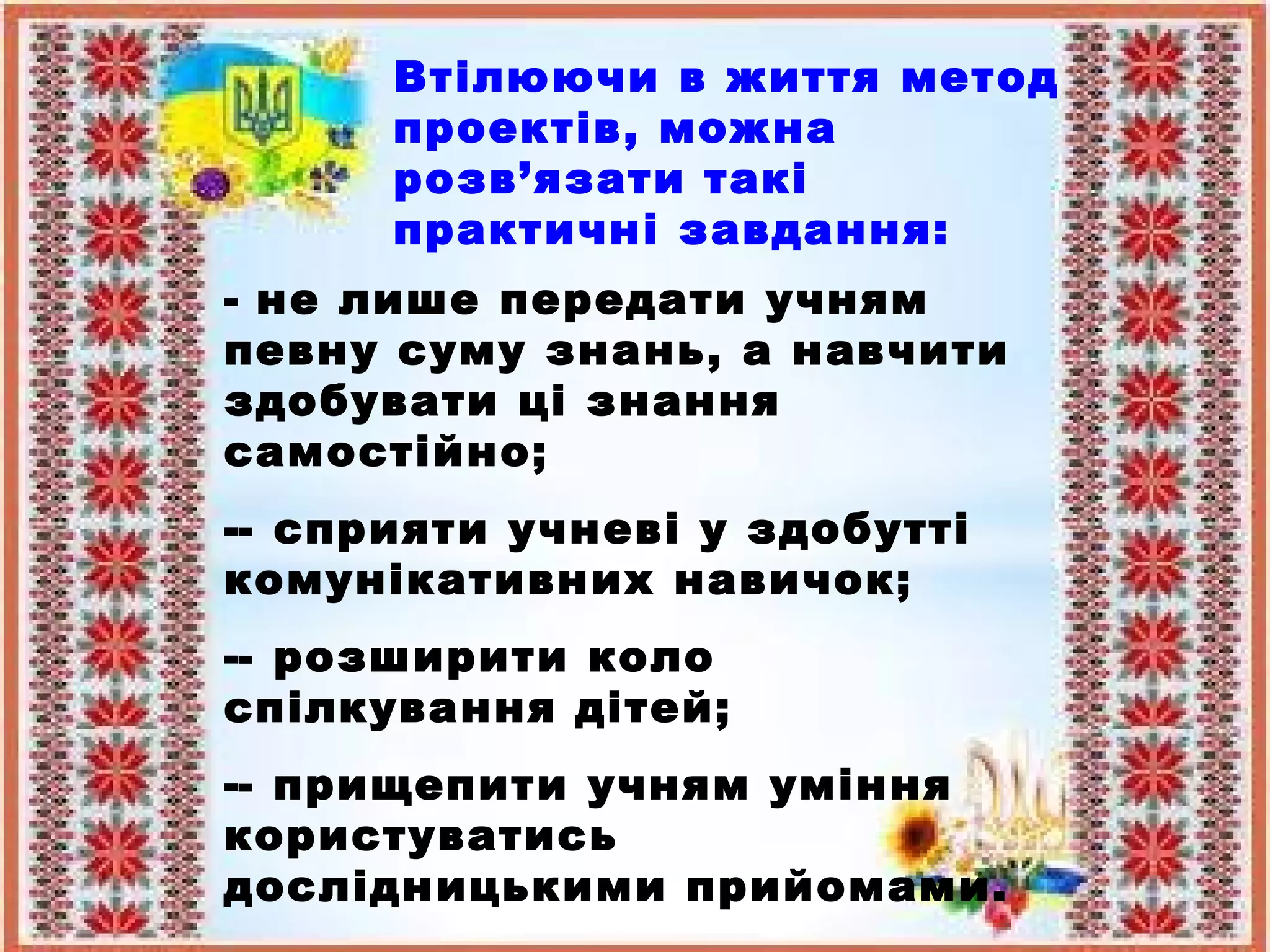 Втілюючи в життя метод
проектів, можна
розв’язати такі
практичні завдання:
- не лише передати учням
певну суму знань, а навчити
здобувати ці знання
самостійно;
-- сприяти учневі у здобутті
комунікативних навичок;
-- розширити коло
спілкування дітей;
-- прищепити учням уміння
користуватись
дослідницькими прийомами.
 