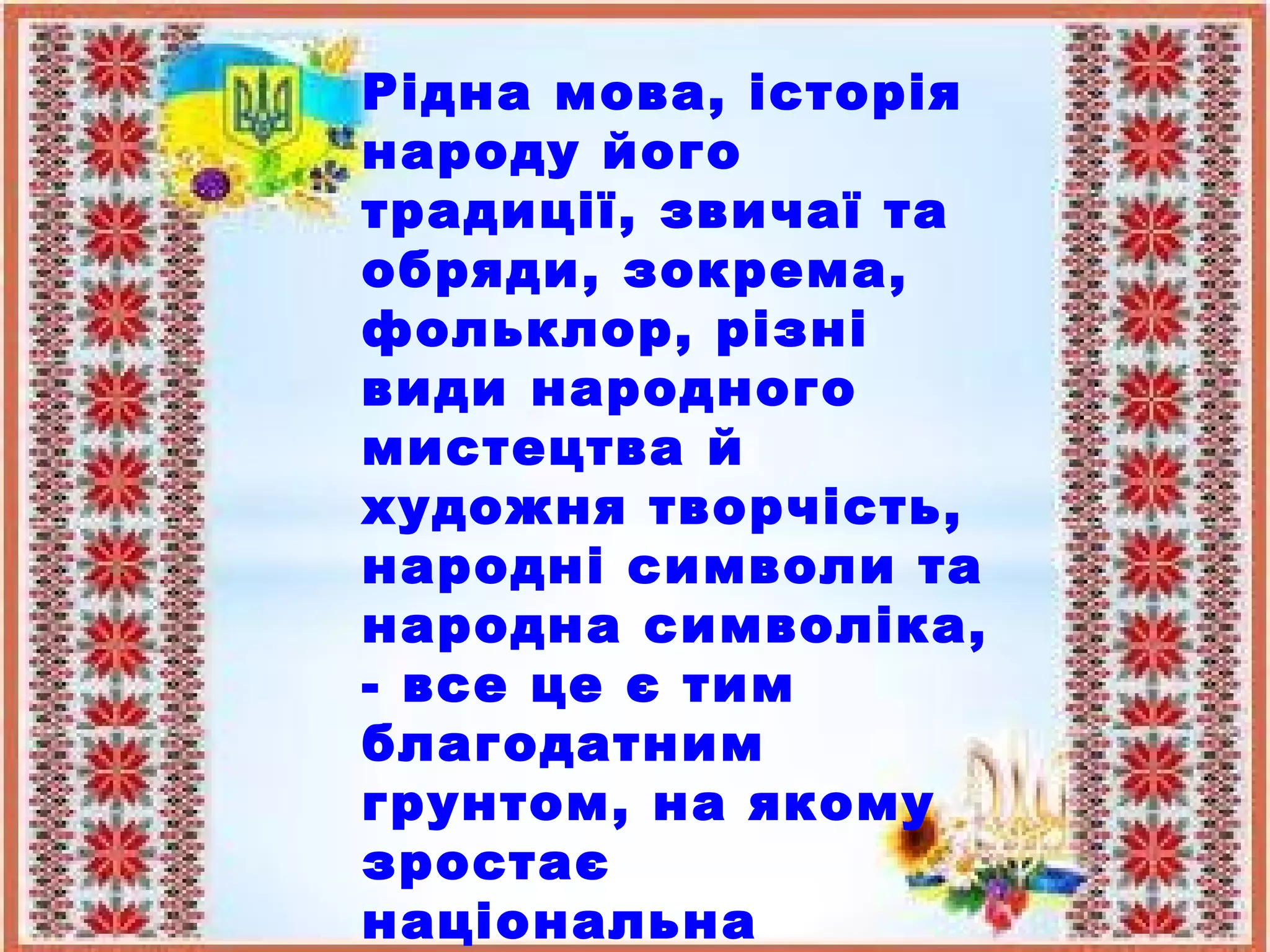 Рідна мова, історія
народу його
традиції, звичаї та
обряди, зокрема,
фольклор, різні
види народного
мистецтва й
художня творчість,
народні символи та
народна символіка,
- все це є тим
благодатним
грунтом, на якому
зростає
національна
 
